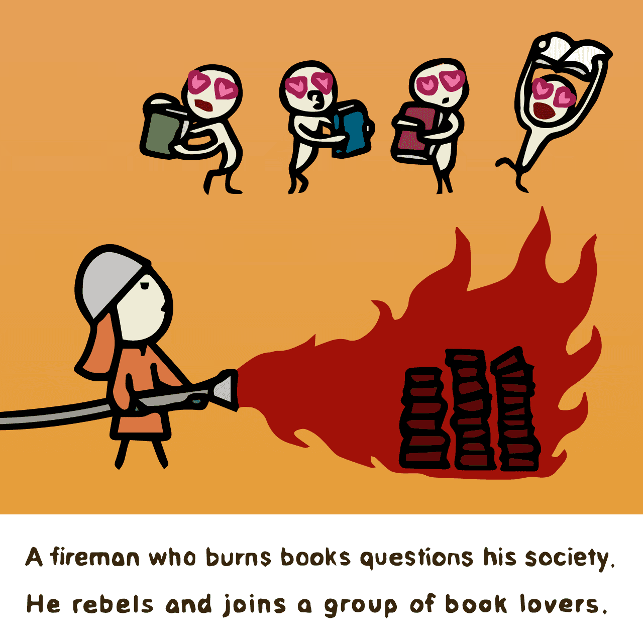 Ray Bradbury "Fahrenheit 451 : A fireman who burns books questions his society. He rebels and joins a group of book lovers."
