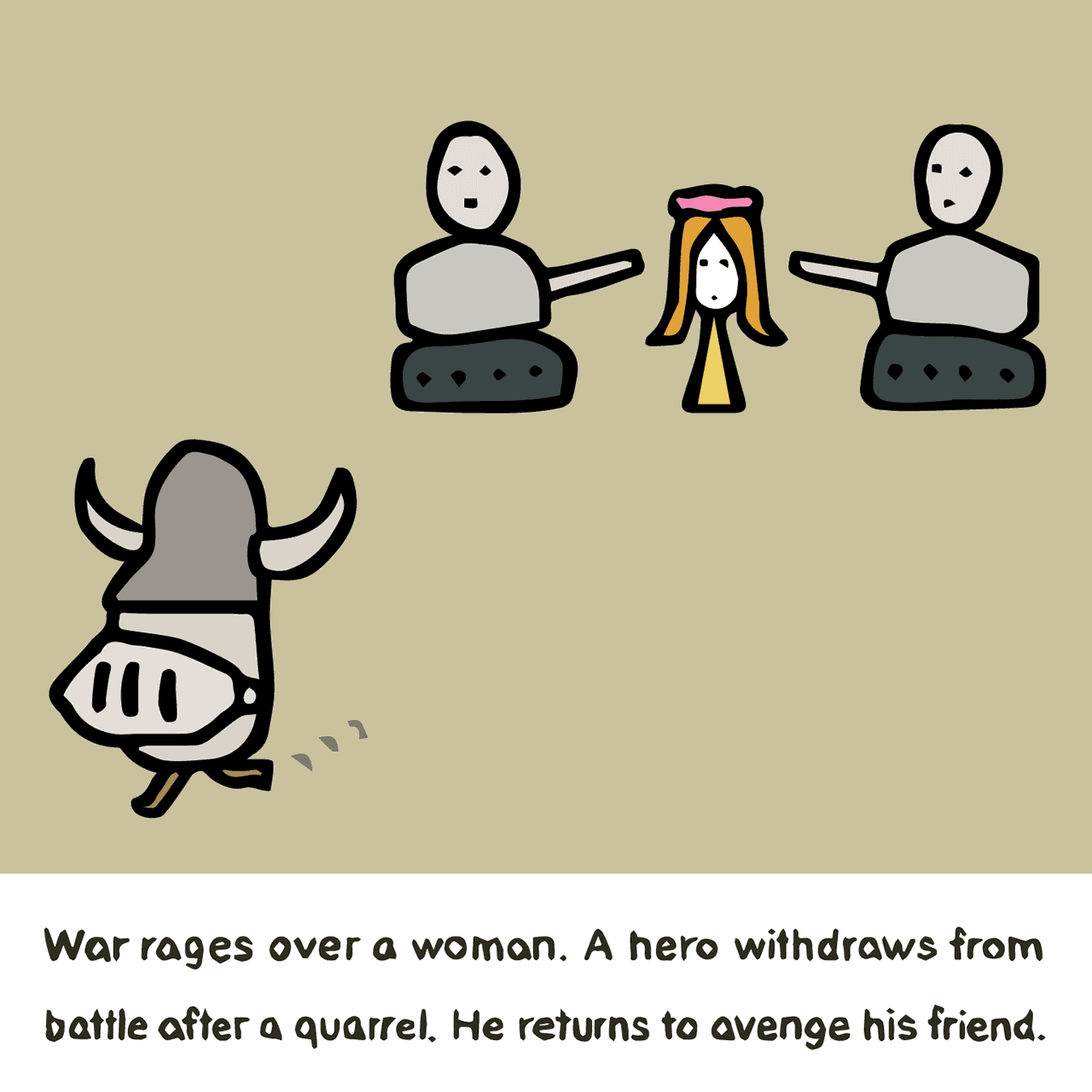 Homer "Iliad : War rages over a woman. A hero withdraws from battle after a quarrel. He returns to avenge his friend."